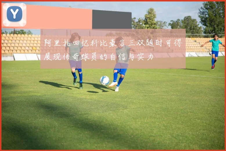 阿里扎回忆科比豪言三双随时可得展现传奇球员的自信与实力