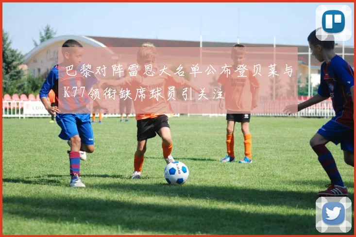 巴黎对阵雷恩大名单公布登贝莱与K77领衔缺席球员引关注