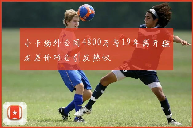 小卡场外合同4800万与19年离开猛龙差价巧合引发热议