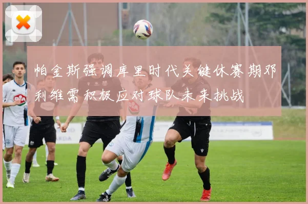 帕金斯强调库里时代关键休赛期邓利维需积极应对球队未来挑战