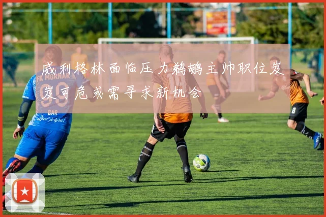威利格林面临压力鹈鹕主帅职位岌岌可危或需寻求新机会