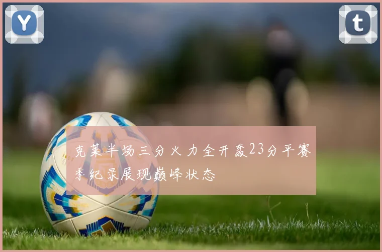 克莱半场三分火力全开轰23分平赛季纪录展现巅峰状态