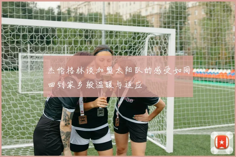 杰伦格林谈加盟太阳队的感受如同回到家乡般温暖与适应