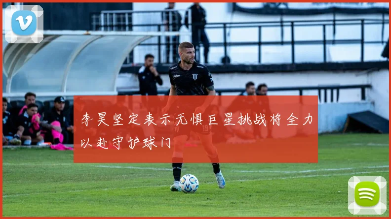 李昊坚定表示无惧巨星挑战将全力以赴守护球门