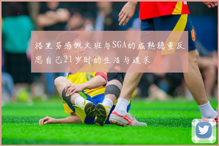 格里芬感慨文班与SGA的成熟稳重反思自己21岁时的生活与追求