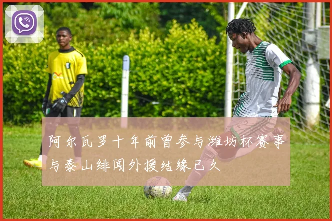 阿尔瓦罗十年前曾参与潍坊杯赛事与泰山绯闻外援结缘已久