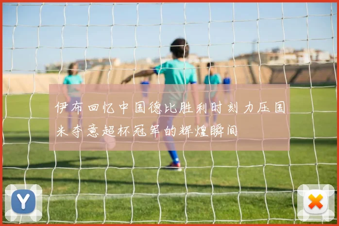 伊布回忆中国德比胜利时刻力压国米夺意超杯冠军的辉煌瞬间