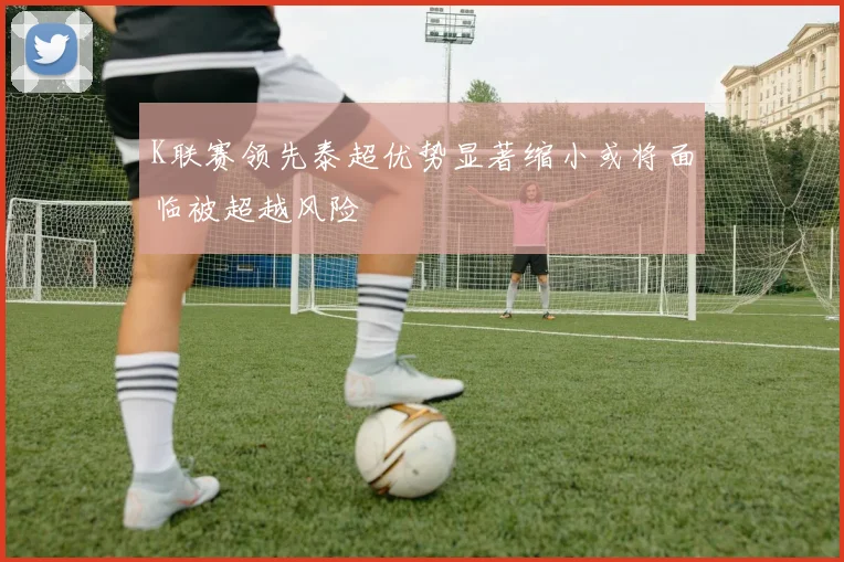 K联赛领先泰超优势显著缩小或将面临被超越风险