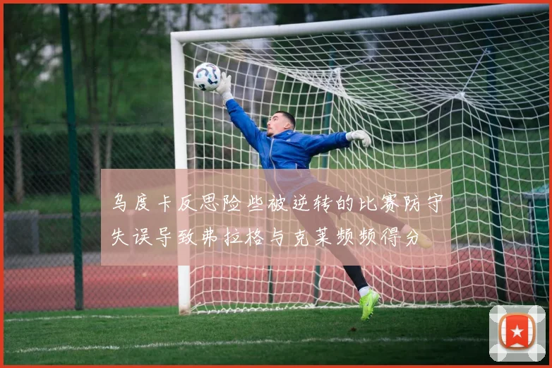 乌度卡反思险些被逆转的比赛防守失误导致弗拉格与克莱频频得分