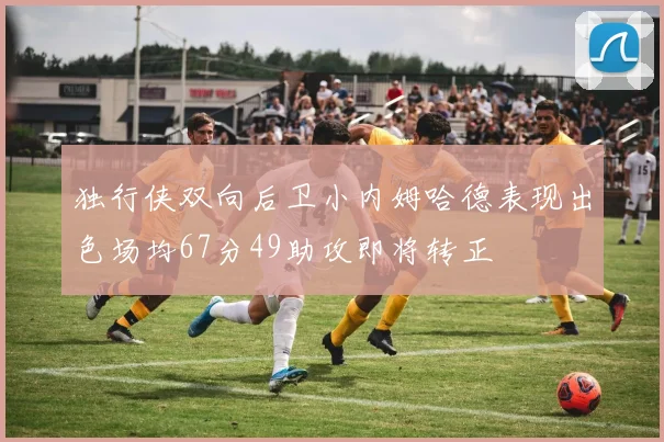 独行侠双向后卫小内姆哈德表现出色场均67分49助攻即将转正