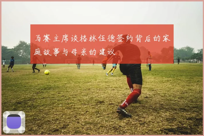马赛主席谈格林伍德签约背后的家庭故事与母亲的建议