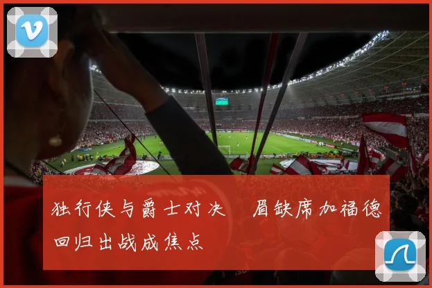 独行侠与爵士对决濃眉缺席加福德回归出战成焦点