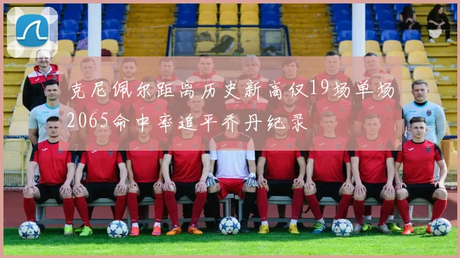 克尼佩尔距离历史新高仅19场单场2065命中率追平乔丹纪录