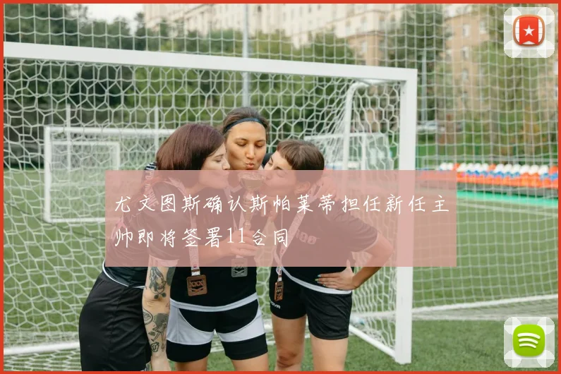 尤文图斯确认斯帕莱蒂担任新任主帅即将签署11合同