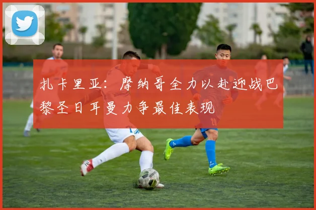 扎卡里亚：摩纳哥全力以赴迎战巴黎圣日耳曼力争最佳表现