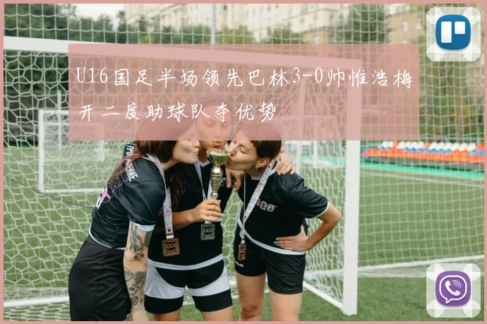 U16国足半场领先巴林3-0帅惟浩梅开二度助球队夺优势